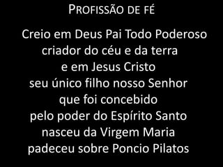 Profissão de fé    Creio em Deus Pai Todo Poderoso criador do céu e da terrae em Jesus Cristo seu único filho nosso Senhorque foi concebido pelo poder do Espírito Santonasceu da Virgem Mariapadeceu sobre Poncio Pilatos