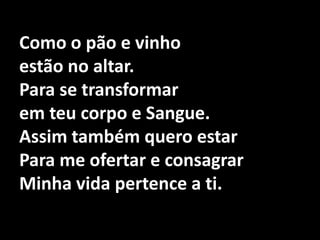 Como o pão e vinhoestão no altar.Para se transformar em teu corpo e Sangue.Assim também quero estar Para me ofertar e consagrar Minha vida pertence a ti.