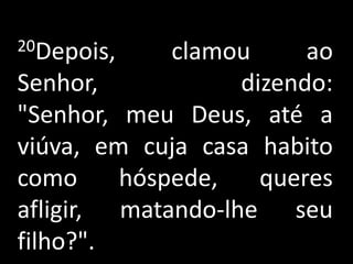 20Depois, clamou ao Senhor, dizendo: "Senhor, meu Deus, até a viúva, em cuja casa habito como hóspede, queres afligir, matando-lhe seu filho?".
