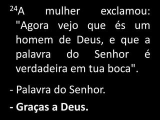 24A mulher exclamou: "Agora vejo que és um homem de Deus, e que a palavra do Senhor é verdadeira em tua boca". - Palavra do Senhor.- Graças a Deus. 