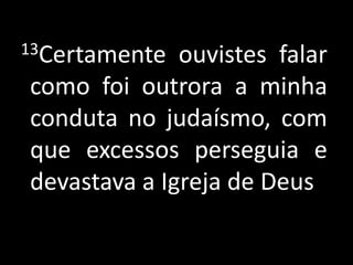  13Certamente ouvistes falar como foi outrora a minha conduta no judaísmo, com que excessos perseguia e devastava a Igreja de Deus 