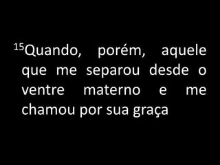 15Quando, porém, aquele que me separou desde o ventre materno e me chamou por sua graça