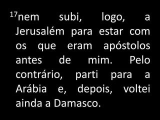 17nem subi, logo, a Jerusalém para estar com os que eram apóstolos antes de mim. Pelo contrário, parti para a Arábia e, depois, voltei ainda a Damasco.