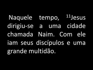    Naquele tempo, 11Jesus dirigiu-se a uma cidade chamada Naim. Com ele iam seus discípulos e uma grande multidão.