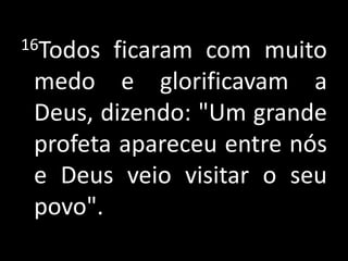 16Todos ficaram com muito medo e glorificavam a Deus, dizendo: "Um grande profeta apareceu entre nós e Deus veio visitar o seu povo".