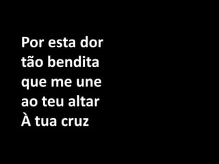 Por esta dor tão bendita que me une ao teu altarÀ tua cruz 