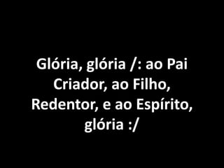 Glória, glória /: ao Pai
   Criador, ao Filho,
Redentor, e ao Espírito,
        glória :/
 