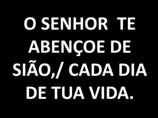 O SENHOR TE
  ABENÇOE DE
SIÃO,/ CADA DIA
  DE TUA VIDA.
 