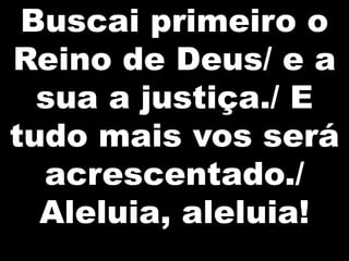 Buscai primeiro o
Reino de Deus/ e a
  sua a justiça./ E
tudo mais vos será
  acrescentado./
  Aleluia, aleluia!
 