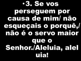 •3. Se vos
   perseguem por
 causa de mim/ não
esqueçais o porquê,/
não é o servo maior
        que o
Senhor./Aleluia, alel
         uia!
 