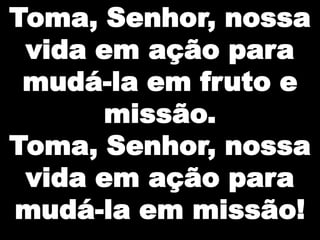 Toma, Senhor, nossa
 vida em ação para
 mudá-la em fruto e
      missão.
Toma, Senhor, nossa
 vida em ação para
mudá-la em missão!
 