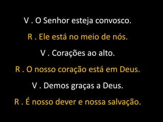 V . O Senhor esteja convosco.
   R . Ele está no meio de nós.
       V . Corações ao alto.
R . O nosso coração está em Deus.
    V . Demos graças a Deus.
R . É nosso dever e nossa salvação.
 
