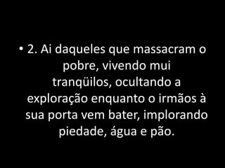 • 2. Ai daqueles que massacram o
          pobre, vivendo mui
       tranqüilos, ocultando a
  exploração enquanto o irmãos à
  sua porta vem bater, implorando
         piedade, água e pão.
 