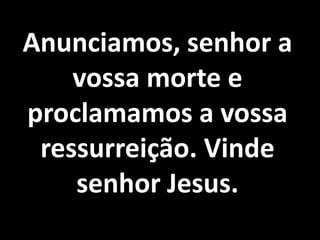 Anunciamos, senhor a
    vossa morte e
proclamamos a vossa
 ressurreição. Vinde
    senhor Jesus.
 