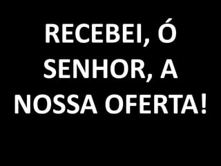 RECEBEI, Ó
  SENHOR, A
NOSSA OFERTA!
 