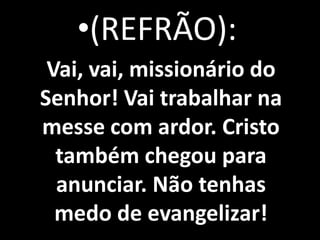 •(REFRÃO):
 Vai, vai, missionário do
Senhor! Vai trabalhar na
messe com ardor. Cristo
  também chegou para
  anunciar. Não tenhas
  medo de evangelizar!
 