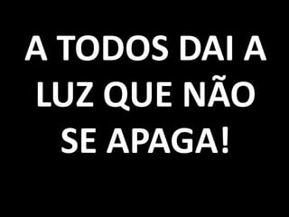 A TODOS DAI A
LUZ QUE NÃO
  SE APAGA!
 