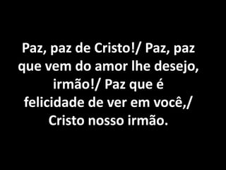 Paz, paz de Cristo!/ Paz, paz
que vem do amor lhe desejo,
       irmão!/ Paz que é
 felicidade de ver em você,/
      Cristo nosso irmão.
 