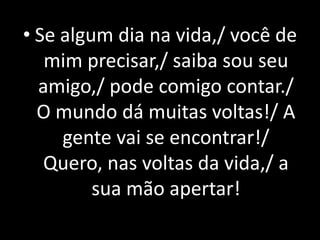 • Se algum dia na vida,/ você de
   mim precisar,/ saiba sou seu
  amigo,/ pode comigo contar./
  O mundo dá muitas voltas!/ A
     gente vai se encontrar!/
   Quero, nas voltas da vida,/ a
         sua mão apertar!
 