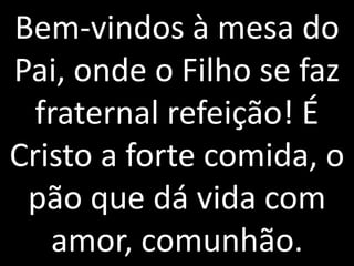 Bem-vindos à mesa do
Pai, onde o Filho se faz
  fraternal refeição! É
Cristo a forte comida, o
 pão que dá vida com
   amor, comunhão.
 