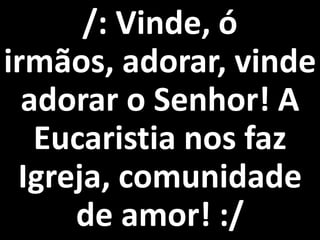 /: Vinde, ó
irmãos, adorar, vinde
  adorar o Senhor! A
   Eucaristia nos faz
 Igreja, comunidade
     de amor! :/
 