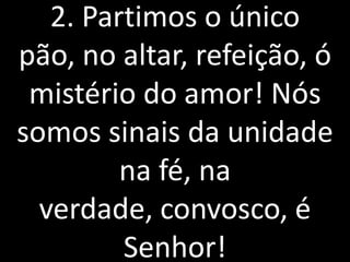 2. Partimos o único
pão, no altar, refeição, ó
 mistério do amor! Nós
somos sinais da unidade
         na fé, na
  verdade, convosco, é
         Senhor!
 