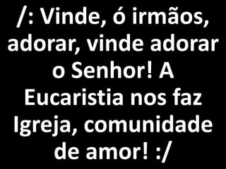 /: Vinde, ó irmãos,
adorar, vinde adorar
     o Senhor! A
  Eucaristia nos faz
Igreja, comunidade
     de amor! :/
 