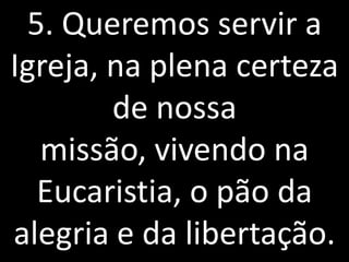 5. Queremos servir a
Igreja, na plena certeza
        de nossa
  missão, vivendo na
  Eucaristia, o pão da
alegria e da libertação.
 
