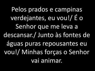 Pelos prados e campinas
  verdejantes, eu vou!/ É o
    Senhor que me leva a
descansar./ Junto às fontes de
 águas puras repousantes eu
vou!/ Minhas forças o Senhor
         vai animar.
 