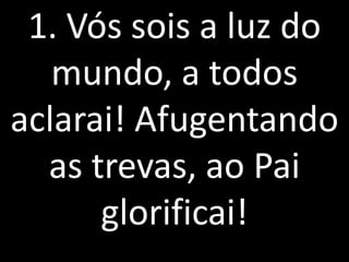1. Vós sois a luz do
   mundo, a todos
aclarai! Afugentando
  as trevas, ao Pai
      glorificai!
 