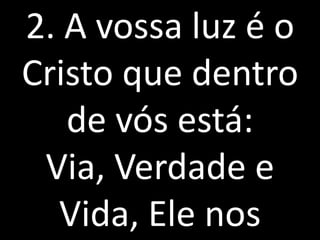 2. A vossa luz é o
Cristo que dentro
   de vós está:
 Via, Verdade e
  Vida, Ele nos
 