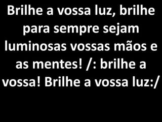 Brilhe a vossa luz, brilhe
    para sempre sejam
luminosas vossas mãos e
  as mentes! /: brilhe a
vossa! Brilhe a vossa luz:/
 