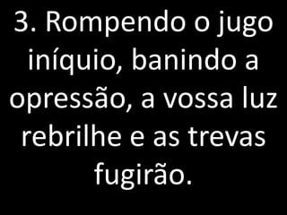 3. Rompendo o jugo
  iníquio, banindo a
opressão, a vossa luz
 rebrilhe e as trevas
       fugirão.
 