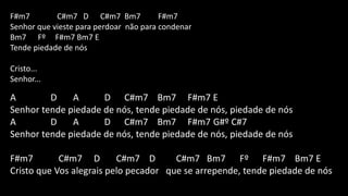 F#m7 C#m7 D C#m7 Bm7 F#m7
Senhor que vieste para perdoar não para condenar
Bm7 Fº F#m7 Bm7 E
Tende piedade de nós
Cristo...
Senhor...
A D A D C#m7 Bm7 F#m7 E
Senhor tende piedade de nós, tende piedade de nós, piedade de nós
A D A D C#m7 Bm7 F#m7 G#º C#7
Senhor tende piedade de nós, tende piedade de nós, piedade de nós
F#m7 C#m7 D C#m7 D C#m7 Bm7 Fº F#m7 Bm7 E
Cristo que Vos alegrais pelo pecador que se arrepende, tende piedade de nós
 