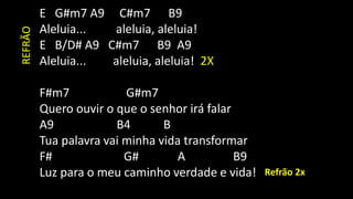 E G#m7 A9 C#m7 B9
Aleluia... aleluia, aleluia!
E B/D# A9 C#m7 B9 A9
Aleluia... aleluia, aleluia! 2X
F#m7 G#m7
Quero ouvir o que o senhor irá falar
A9 B4 B
Tua palavra vai minha vida transformar
F# G# A B9
Luz para o meu caminho verdade e vida! Refrão 2x
REFRÃO
 