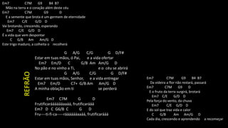 Em7 C7M G9 B4 B7
Mão na terra e o coração além deste céu
Em7 C7M G9 D
E a semente que brota é um germem de eternidade
Em7 C/E G/D D
Vai brotando, crescendo, esperando
Em7 C/E G/D D
É a vida que vem despontar
C G/B Am Am/G D
Este trigo maduro, a colheita o recolherá
G A/G C/G G D/F#
Estar em tuas mãos, ó Pai, e a vida ofertar
Em7 Em/D C G/B Am Am/G D
No pão e no vinho a Ti, e o céu se abrirá
G A/G C/G G D/F#
Estar em tuas mãos, Senhor, e a vida entregar
Em7 Em/D C7+ G/B Am Am/G D
A minha oblação em ti se perderá
Em7 C7M G D
Frutificarááááááaaáá, frutificarááá
Em7 D C G6/B C G D
Fru----ti-fi-ca-----rááááááaaáá, frutificarááá
Em7 C7M G9 B4 B7
Da videira a flor não restará, passará
Em7 C7M G9 D
E o fruto da terra surgirá, brotará
Em7 C/E G/D D
Pela força do vento, da chuva
Em7 C/E G/D D
E do sol que traz vida e calor
C G/B Am Am/G D
Cada dia, crescendo e aprendendo a recomeçar
REFRÃO
 