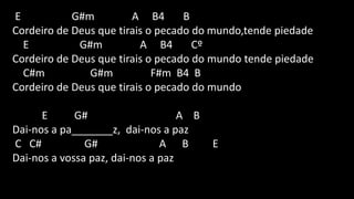 E G#m A B4 B
Cordeiro de Deus que tirais o pecado do mundo,tende piedade
E G#m A B4 Cº
Cordeiro de Deus que tirais o pecado do mundo tende piedade
C#m G#m F#m B4 B
Cordeiro de Deus que tirais o pecado do mundo
E G# A B
Dai-nos a pa_______z, dai-nos a paz
C C# G# A B E
Dai-nos a vossa paz, dai-nos a paz
 