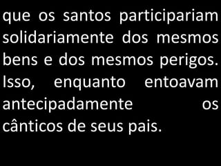 que os santos participariam
solidariamente dos mesmos
bens e dos mesmos perigos.
Isso, enquanto entoavam
antecipadamente           os
cânticos de seus pais.
 
