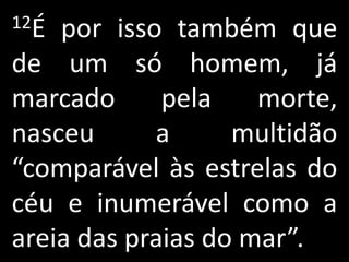 12É por isso também que
de um só homem, já
marcado      pela    morte,
nasceu      a      multidão
“comparável às estrelas do
céu e inumerável como a
areia das praias do mar”.
 