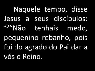 Naquele tempo, disse
Jesus a seus discípulos:
32“Não    tenhais medo,
pequenino rebanho, pois
foi do agrado do Pai dar a
vós o Reino.
 