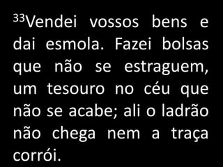 33Vendei vossos bens e
dai esmola. Fazei bolsas
que não se estraguem,
um tesouro no céu que
não se acabe; ali o ladrão
não chega nem a traça
corrói.
 