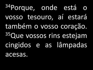 34Porque, onde está o
vosso tesouro, aí estará
também o vosso coração.
35Que vossos rins estejam

cingidos e as lâmpadas
acesas.
 