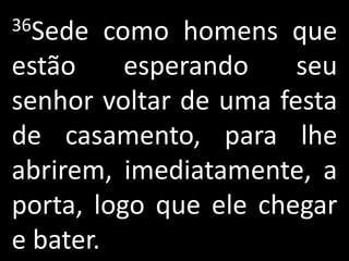 36Sede   como homens que
estão      esperando   seu
senhor voltar de uma festa
de casamento, para lhe
abrirem, imediatamente, a
porta, logo que ele chegar
e bater.
 
