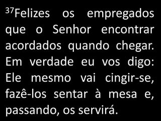 37Felizes  os empregados
que o Senhor encontrar
acordados quando chegar.
Em verdade eu vos digo:
Ele mesmo vai cingir-se,
fazê-los sentar à mesa e,
passando, os servirá.
 