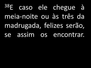 38E caso ele chegue à
meia-noite ou às três da
madrugada, felizes serão,
se assim os encontrar.
 