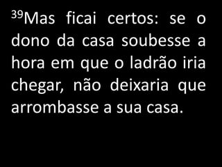 39Mas  ficai certos: se o
dono da casa soubesse a
hora em que o ladrão iria
chegar, não deixaria que
arrombasse a sua casa.
 