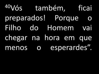 40Vós   também,   ficai
preparados! Porque o
Filho do Homem vai
chegar na hora em que
menos o esperardes”.
 