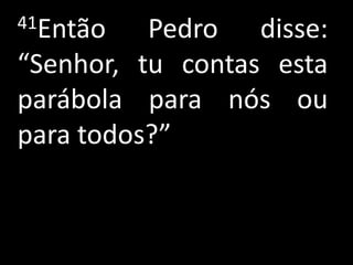 41Então   Pedro disse:
“Senhor, tu contas esta
parábola para nós ou
para todos?”
 