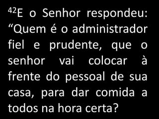 42E  o Senhor respondeu:
“Quem é o administrador
fiel e prudente, que o
senhor vai colocar à
frente do pessoal de sua
casa, para dar comida a
todos na hora certa?
 