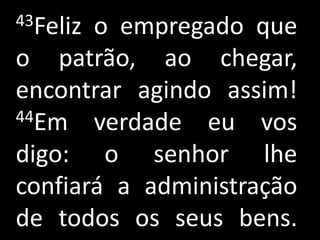 43Felizo empregado que
o patrão, ao chegar,
encontrar agindo assim!
44Em verdade eu vos

digo: o senhor lhe
confiará a administração
de todos os seus bens.
 